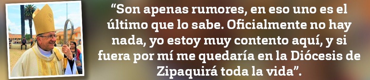 Son apenas rumores en eso uno es el ultimo que lo sabe. Oficialmente no hay nada yo estoy muy contento aqui y si fuera por mi me quedaria en la Diocesis de Zipaquira toda la vida